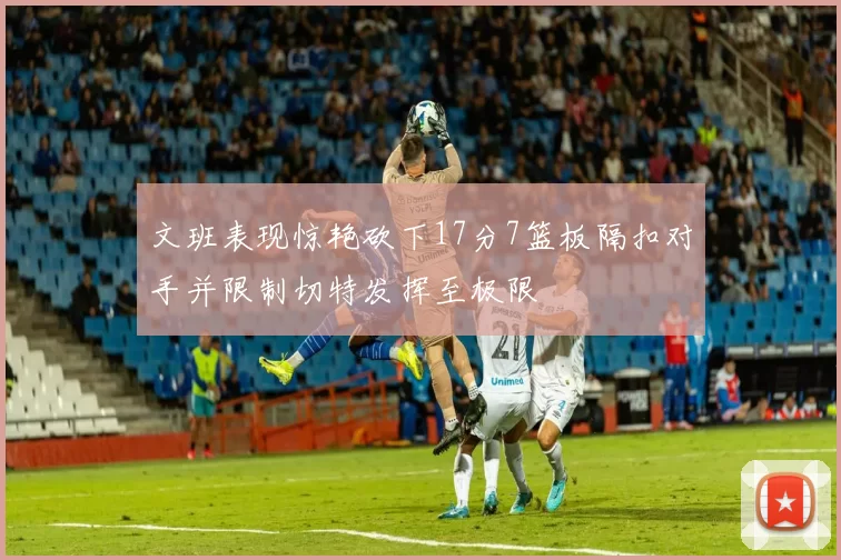 文班表现惊艳砍下17分7篮板隔扣对手并限制切特发挥至极限
