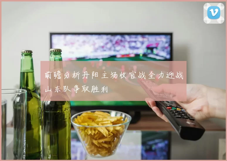 前瞻分析丹阳主场收官战全力迎战山东队争取胜利