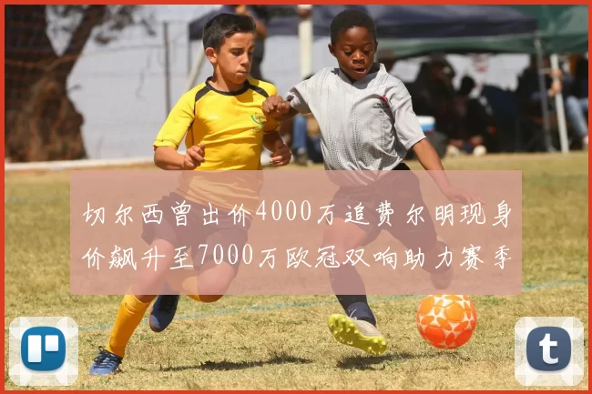 切尔西曾出价4000万追费尔明现身价飙升至7000万欧冠双响助力赛季双10