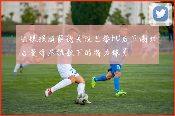 法媒报道萨德关注巴黎FC后卫谢尔吉曼奇尼执教下的潜力球员