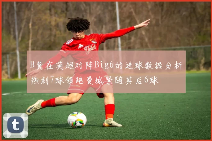 B费在英超对阵Big6的进球数据分析热刺7球领跑曼城紧随其后6球